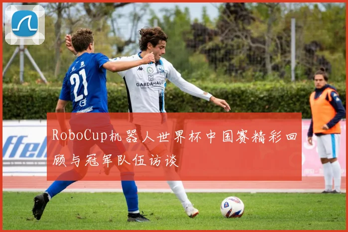 RoboCup机器人世界杯中国赛精彩回顾与冠军队伍访谈