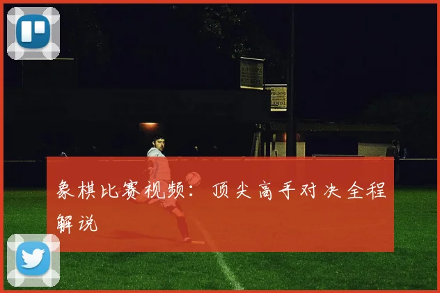 象棋比赛视频：顶尖高手对决全程解说