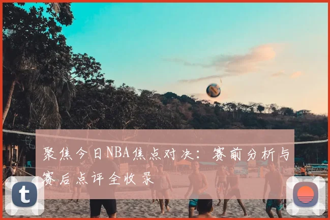 聚焦今日NBA焦点对决:赛前分析与赛后点评全收录