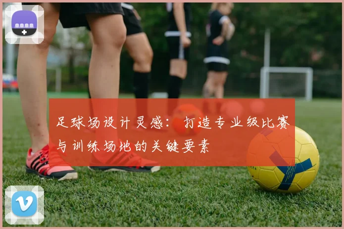 足球场设计灵感：打造专业级比赛与训练场地的关键要素