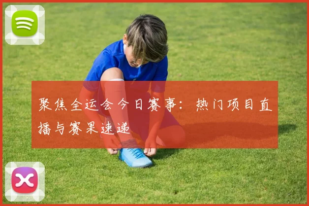 聚焦全运会今日赛事:热门项目直播与赛果速递