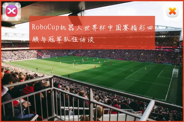 RoboCup机器人世界杯中国赛精彩回顾与冠军队伍访谈